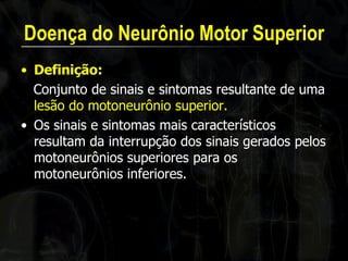 Doença do Neurônio Motor Superior 
•Definição: 
Conjunto de sinais e sintomas resultante de uma lesão do motoneurônio superior. 
•Os sinais e sintomas mais característicos resultam da interrupção dos sinais gerados pelos motoneurônios superiores para os motoneurônios inferiores.  