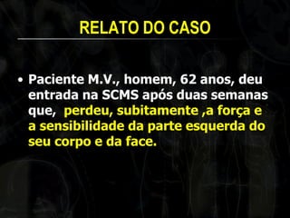 RELATO DO CASO 
•Paciente M.V., homem, 62 anos, deu entrada na SCMS após duas semanas que, perdeu, subitamente ,a força e a sensibilidade da parte esquerda do seu corpo e da face. 
 