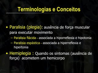 Terminologias e Conceitos 
•Paralisia (plegia): ausência de força muscular para executar movimento 
–Paralisia flácida – associada a hiporreflexia e hipotonia 
–Paralisia espástica – associada a hiperreflexia e hipertonia 
•Hemiplegia : Quando os sintomas (ausência de força) acometem um hemicorpo  