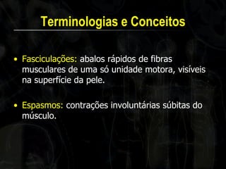 Terminologias e Conceitos 
•Fasciculações: abalos rápidos de fibras musculares de uma só unidade motora, visíveis na superfície da pele. 
•Espasmos: contrações involuntárias súbitas do músculo.  