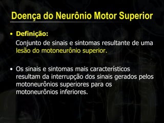 Doença do Neurônio Motor Superior 
•Definição: 
Conjunto de sinais e sintomas resultante de uma lesão do motoneurônio superior. 
•Os sinais e sintomas mais característicos resultam da interrupção dos sinais gerados pelos motoneurônios superiores para os motoneurônios inferiores.  