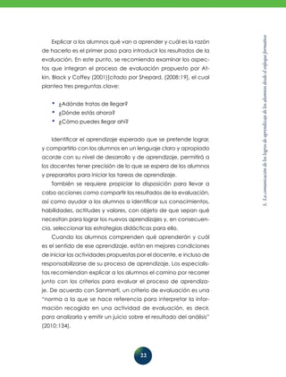5.Lacomunicacióndeloslogrosdeaprendizajedelosalumnosdesdeelenfoqueformativo
22
Explicar a los alumnos qué van a aprender y cuál es la razón
de hacerlo es el primer paso para introducir los resultados de la
evaluación. En este punto, se recomienda examinar los aspec-
tos que integran el proceso de evaluación propuesto por At-
kin, Black y Coffey (2001)[citado por Shepard, (2008:19], el cual
plantea tres preguntas clave:
•	¿Adónde tratas de llegar?
•	¿Dónde estás ahora?
•	¿Cómo puedes llegar ahí?
Identificar el aprendizaje esperado que se pretende lograr,
y compartirlo con los alumnos en un lenguaje claro y apropiado
acorde con su nivel de desarrollo y de aprendizaje, permitirá a
los docentes tener precisión de lo que se espera de los alumnos
y prepararlos para iniciar las tareas de aprendizaje.
También se requiere propiciar la disposición para llevar a
cabo acciones como compartir los resultados de la evaluación,
así como ayudar a los alumnos a identificar sus conocimientos,
habilidades, actitudes y valores, con objeto de que sepan qué
necesitan para lograr los nuevos aprendizajes y, en consecuen-
cia, seleccionar las estrategias didácticas para ello.
Cuando los alumnos comprenden qué aprenderán y cuál
es el sentido de ese aprendizaje, están en mejores condiciones
de iniciar las actividades propuestas por el docente, e incluso de
responsabilizarse de su proceso de aprendizaje. Los especialis-
tas recomiendan explicar a los alumnos el camino por recorrer
junto con los criterios para evaluar el proceso de aprendiza-
je. De acuerdo con Sanmartí, un criterio de evaluación es una
“norma a la que se hace referencia para interpretar la infor-
mación recogida en una actividad de evaluación, es decir,
para analizarla y emitir un juicio sobre el resultado del análisis”
(2010:134).
 