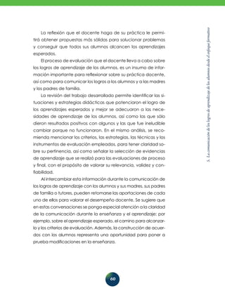 5.Lacomunicacióndeloslogrosdeaprendizajedelosalumnosdesdeelenfoqueformativo
60
La reflexión que el docente haga de su práctica le permi-
tirá obtener propuestas más sólidas para solucionar problemas
y conseguir que todos sus alumnos alcancen los aprendizajes
esperados.
El proceso de evaluación que el docente lleva a cabo sobre
los logros de aprendizaje de los alumnos, es un insumo de infor-
mación importante para reflexionar sobre su práctica docente,
así como para comunicar los logros a los alumnos y a las madres
y los padres de familia.
La revisión del trabajo desarrollado permite identificar las si-
tuaciones y estrategias didácticas que potenciaron el logro de
los aprendizajes esperados y mejor se adecuaron a las nece-
sidades de aprendizaje de los alumnos, así como las que sólo
dieron resultados positivos con algunos y las que fue ineludible
cambiar porque no funcionaron. En el mismo análisis, se reco-
mienda mencionar los criterios, las estrategias, las técnicas y los
instrumentos de evaluación empleados, para tener claridad so-
bre su pertinencia, así como señalar la selección de evidencias
de aprendizaje que se realizó para las evaluaciones de proceso
y final, con el propósito de valorar su relevancia, validez y con-
fiabilidad.
Al intercambiar esta información durante la comunicación de
los logros de aprendizaje con los alumnos y sus madres, sus padres
de familia o tutores, pueden retomarse las aportaciones de cada
uno de ellos para valorar el desempeño docente. Se sugiere que
en estas conversaciones se ponga especial atención a la claridad
de la comunicación durante la enseñanza y el aprendizaje; por
ejemplo, sobre el aprendizaje esperado, el camino para alcanzar-
lo y los criterios de evaluación. Además, la construcción de acuer-
dos con los alumnos representa una oportunidad para poner a
prueba modificaciones en la enseñanza.
 