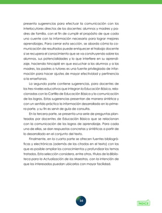 16
presenta sugerencias para efectuar la comuni­
cación con los
interlocutores directos de los docentes: alumnos y madres y pa-
dres de familia, con el fin de cumplir el propósito de que cada
uno cuente con la información necesaria para lograr mejo­
res
aprendizajes. Para cerrar esta sección, se aborda cómo la co-
municación de resultados puede enriquecer el trabajo docente
si se recupera el conocimiento que se va construyendo sobre los
alumnos, sus potencialidades y lo que interfiere en su aprendi-
zaje, haciendo hincapié en que escuchar a los alumnos y a las
madres, los padres o tutores es una fuente privilegiada de infor-
mación para hacer ajustes de mayor efectividad y pertinencia
a la enseñanza.
La segunda parte contiene sugerencias, para docentes de
los tres niveles educativos que integran la Educación Básica, rela-
cionadas con la Cartilla de Educación Básica y la comunicación
de los logros. Estas sugerencias presentan de manera sintética y
con un sentido práctico la información desarrollada en la prime-
ra parte, y su fin es servir de guía de consulta.
En la tercera parte, se presenta una serie de preguntas plan-
teadas por docentes de Educación Básica que se relacionan
con la comunicación de los logros de aprendizaje. Para cada
una de ellas, se dan respuestas concretas y sintéticas a partir de
lo desarrollado en el conjunto del texto.
Finalmente, en la cuarta parte se ofrecen fuentes bibliográ-
ficas y electrónicas (además de las citadas en el texto) con las
que es posible ampliar los conocimientos y profundizar los temas
tratados. Esta selección considera, entre otros, títulos de la Biblio-
teca para la Actualización de los Maestros, con la intención de
que los interesados puedan ubicarlos con mayor facilidad.
 