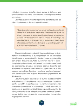 5.
La
comunicación
de
los
logros
de
aprendizaje
de
los
alumnos
desde
el
enfoque
formativo
27
nidad de reconocer otras formas de pensar o de hacer que
probablemente no había considerado, y ahora puede tomar
en cuenta.
La autoevaluación reporta importantes beneficios para los
alumnos. Al respecto, Rebeca Anijovich señala:
Otros especialistas en evaluación han señalado que el desa­
rrollo de la autonomía y la autorregulación son los principales
beneficios de la autoevaluación. Un alumno que se autoevalúa
convencido de que los resultados le permitirán mejorar su apren-
dizaje, aplicará los criterios establecidos y estará en condiciones
de reconocer sus progresos o avances, además de contar con
la información necesaria para reflexionar sobre cómo es su pro-
ceso de aprendizaje. Conviene mencionar que la autoevalua-
ción deberá adecuarse al grado de desarrollo y aprendizaje de
los alumnos.
La autoevaluación requiere que el alumno pueda compartir
y dialogar sus conclusiones con otros compañeros o con el do-
cente, con el fin de contrastarlas y recibir la retroalimentación
adecuada para mejorar su aprendizaje. Durante esta comuni-
cación, en la que intercambiará ideas, expondrá sus puntos de
vista y conocerá los de otra persona, podrá identificar y clarifi-
car sus deficiencias, comprender a qué se deben y crear estra-
tegias para superarlas.
“Cuando un alumno asume un rol activo, protagónico, dentro del
campo de la evaluación, tendrá más posibilidades de revisar sus
tareas y mejorarlas. La autoevaluación es, entonces, un proceso en
el cual el estudiante reflexiona sobre la calidad de sus trabajos, los
analiza y emite un juicio de valor a la luz de los criterios previamente
establecidos, con la intención de mejorar su aprendizaje y convertir-
se en un aprendiz autónomo” (2010:143).
 
