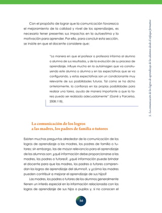5.
La
comunicación
de
los
logros
de
aprendizaje
de
los
alumnos
desde
el
enfoque
formativo
56
“La manera en que el profesor o profesora informa al alumno
o alumna de sus resultados, y de la evolución de su proceso de
aprendizaje, influye mucho en la autoimagen que va constru-
yendo este alumno o alumna y en las expectativas que se va
configurando, y estas expectativas son un condicionante muy
relevante de sus posibilidades futuras. Tal como se ha dicho
anteriormente, la confianza en las propias posibilidades para
realizar una tarea, ayuda de manera importante a que la ta-
rea pueda ser realizada adecuadamente” (Gané y Parcerisa,
2008:118).
Con el propósito de lograr que la comunicación favorezca
el mejoramiento de la calidad y nivel de los aprendizajes, es
necesario tener presentes sus impactos en la autoestima y la
motivación para aprender. Por ello, para concluir esta sección,
se insiste en que el docente considere que:
La comunicación de los logros
a las madres, los padres de familia o tutores
Existen muchas preguntas alrededor de la comunicación de los
logros de aprendizaje a las madres, los padres de familia o tu-
tores; sin embargo, las de mayor relevancia para el aprendizaje
de los alumnos son: ¿qué información debe proporcionarse a las
madres, los padres o tutores?, ¿qué información puede brindar
el docente para que las madres, los padres o tutores compren-
dan los logros de aprendizaje del alumno?, y ¿cómo las madres
pueden contribuir a mejorar el aprendizaje de sus hijos?
Las madres, los padres o tutores de los alumnos generalmente
tienen un interés especial en la información relacionada con los
logros de aprendizaje de sus hijos o pupilos y, si no conocen el
 