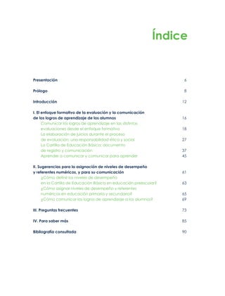 Presentación 6
Prólogo 8
Introducción 12
I. El enfoque formativo de la evaluación y la comunicación
de los logros de aprendizaje de los alumnos 16
Comunicar los logros de aprendizaje en las distintas
evaluaciones desde el enfoque formativo 18
La elaboración de juicios durante el proceso
de evaluación: una responsabilidad ética y social 27
La Cartilla de Educación Básica: documento
de registro y comunicación 37
Aprender a comunicar y comunicar para aprender 45
II. Sugerencias para la asignación de niveles de desempeño
y referentes numéricos, y para su comunicación 61
¿Cómo definir los niveles de desempeño
en la Cartilla de Educación Básica en educación preescolar? 63
¿Cómo asignar niveles de desempeño y referentes
numéricos en educación primaria y secundaria? 65
¿Cómo comunicar los logros de aprendizaje a los alumnos? 69
III. Preguntas frecuentes 73
IV. Para saber más 85
Bibliografía consultada 90
Índice
 