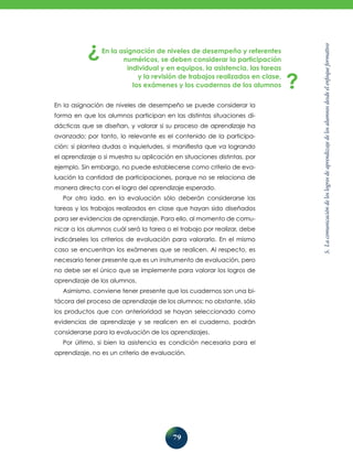 79
5.
La
comunicación
de
los
logros
de
aprendizaje
de
los
alumnos
desde
el
enfoque
formativo
En la asignación de niveles de desempeño y referentes
numéricos, se deben considerar la participación
individual y en equipos, la asistencia, las tareas
y la revisión de trabajos realizados en clase,
los exámenes y los cuadernos de los alumnos
En la asignación de niveles de desempeño se puede considerar la
forma en que los alumnos participan en las distintas situaciones di-
dácticas que se diseñan, y valorar si su proceso de aprendizaje ha
avanzado; por tanto, lo relevante es el contenido de la participa-
ción: si plantea dudas o inquietudes, si manifiesta que va logrando
el aprendizaje o si muestra su aplicación en situaciones distintas, por
ejemplo. Sin embargo, no puede establecerse como criterio de eva-
luación la cantidad de participaciones, porque no se relaciona de
manera directa con el logro del aprendizaje esperado.
Por otro lado, en la evaluación sólo deberán considerarse las
tareas y los trabajos realizados en clase que hayan sido diseñados
para ser evidencias de aprendizaje. Para ello, al momento de comu-
nicar a los alumnos cuál será la tarea o el trabajo por realizar, debe
indicárseles los criterios de evaluación para valorarlo. En el mismo
caso se encuentran los exámenes que se realicen. Al respecto, es
necesario tener presente que es un instrumento de evaluación, pero
no debe ser el único que se implemente para valorar los logros de
aprendizaje de los alumnos.
Asimismo, conviene tener presente que los cuadernos son una bi-
tácora del proceso de aprendizaje de los alumnos; no obstante, sólo
los productos que con anterioridad se hayan seleccionado como
evidencias de aprendizaje y se realicen en el cuaderno, podrán
considerarse para la evaluación de los aprendizajes.
Por último, si bien la asistencia es condición necesaria para el
aprendizaje, no es un criterio de evaluación.
 