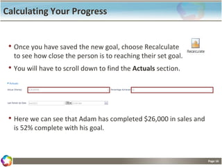 Page 16
Calculating Your Progress
• Once you have saved the new goal, choose Recalculate
to see how close the person is to reaching their set goal.
• You will have to scroll down to find the Actuals section.
• Here we can see that Adam has completed $26,000 in sales and
is 52% complete with his goal.
 
