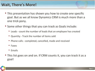 Page 17
Wait, There's More!
• This presentation has shown you how to create one specific
goal. But as we all know Dynamics CRM is much more than a
one trick pony.
• Some other things that you can track as Goals include:
• Leads - count the number of leads that an employee has created
• Quantity - Track the number of items sold
• Phone calls - completed, cancelled, made and received
• Faxes
• Emails
• This list goes on and on. If CRM counts it, you can track it as a
goal!
 