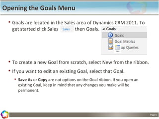 Page 6
Opening the Goals Menu
• Goals are located in the Sales area of Dynamics CRM 2011. To
get started click Sales then Goals.
• To create a new Goal from scratch, select New from the ribbon.
• If you want to edit an existing Goal, select that Goal.
• Save As or Copy are not options on the Goal ribbon. If you open an
existing Goal, keep in mind that any changes you make will be
permanent.
 