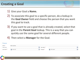 Page 7
Creating a Goal
1) Give your Goal a Name.
2) To associate this goal to a specific person, do a lookup in
the Goal Owner field and choose the person that you want
this goal to track.
3) If you want to use a goal that is already created, select that
goal in the Parent Goal lookup. This is a way that you can
quickly use the same goal for several different people.
4) Then select a Manager for the Goal.
 