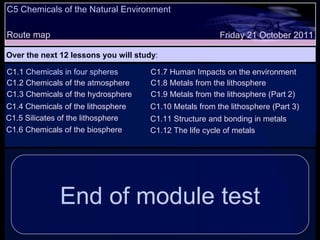 C5 Chemicals of the Natural Environment Route map Over the next 12 lessons you will study : Friday 21 October 2011 C1.1  Chemicals in four spheres C1.2 Chemicals of the atmosphere C1.3 Chemicals of the hydrosphere C1.4 Chemicals of the lithosphere  End of module test C1.5 Silicates of the lithosphere C1.6 Chemicals of the biosphere C1.7 Human Impacts on the environment C1.8 Metals from the lithosphere C1.9 Metals from the lithosphere (Part 2) C1.10 Metals from the lithosphere (Part 3) C1.11 Structure and bonding in metals C1.12 The life cycle of metals 