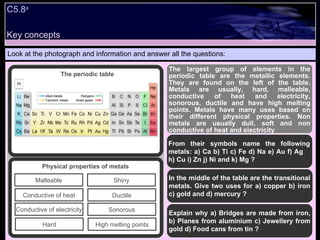 Look at the photograph and information and answer all the questions: The largest group of elements in the periodic table are the metallic elements. They are found on the left of the table. Metals are usually, hard, malleable, conductive of heat and electricity, sonorous, ductile and have high melting points. Metals have many uses based on their different physical properties. Non metals are usually dull, soft and non conductive of heat and electricity From their symbols name the following metals: a) Ca b) Ti c) Fe d) Na e) Au f) Ag  h) Cu i) Zn j) Ni and k) Mg ? In the middle of the table are the transitional metals. Give two uses for a) copper b) iron c) gold and d) mercury ? Explain why a) Bridges are made from iron, b) Planes from aluminium c) Jewellery from gold d) Food cans from tin ? Shiny Sonorous Ductile High melting points Malleable Conductive of electricity Conductive of heat Hard Physical properties of metals The periodic table C5.8 a  Key concepts 