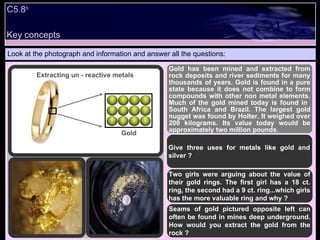 Look at the photograph and information and answer all the questions: Gold has been mined and extracted from rock deposits and river sediments for many thousands of years. Gold is found in a pure state because it does not combine to form compounds with other non metal elements. Much of the gold mined today is found in  South Africa and Brazil. The largest gold nugget was found by Holter. It weighed over 200 kilograms. Its value today would be approximately two million pounds. Give three uses for metals like gold and silver ? Two girls were arguing about the value of their gold rings. The first girl has a 18 ct. ring, the second had a 9 ct. ring...which girls has the more valuable ring and why ? Seams of gold pictured opposite left can often be found in mines deep underground. How would you extract the gold from the rock ? Extracting un - reactive metals Gold C5.8 b  Key concepts 