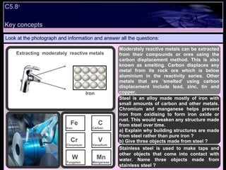 Look at the photograph and information and answer all the questions: Moderately reactive metals can be extracted from their compounds or ores using the carbon displacement method. This is also known as smelting. Carbon displaces any metal from its rock ore which is below aluminium in the reactivity series. Other metals that are ‘smelted’ using carbon displacement include lead, zinc, tin and copper.  Extracting  moderately  reactive metals Steel is an alloy made mostly of iron with small amounts of carbon and other metals. Chromium and manganese helps prevent iron from oxidising to form iron oxide or rust. This would weaken any structure made from steel over time.  a) Explain why building structures are made from steel rather than pure iron ? b) Give three objects made from steel ? Stainless steel is used to make taps and other objects that come into contact with water. Name three objects made from stainless steel ? Iron C5.8 c  Key concepts Fe Iron Cr Chromium W Tungsten C Carbon V Vanadium Mn Manganese 