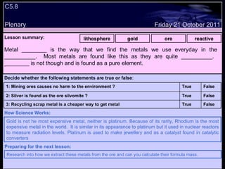 C5.8 Plenary Lesson summary:   lithosphere gold ore reactive Friday 21 October 2011 Gold is not he most expensive metal, neither is platinum. Because of its rarity, Rhodium is the most expensive metal in the world.  It is similar in its appearance to platinum but it used in nuclear reactors to measure radiation levels. Platinum is used to make jewellery and as a catalyst found in catalytic converters How Science Works: Research into how we extract these metals from the ore and can you calculate their formula mass. Preparing for the next lesson: Metal ________ is the way that we find the metals we use everyday in the __________.  Most metals are found like this as they are quite __________.  ________ is not though and is found as a pure element. Decide whether the following statements are true or false : False True 3: Recycling scrap metal is a cheaper way to get metal  False True 2: Silver is found as the ore silvomite ? False True 1: Mining ores causes no harm to the environment ? 