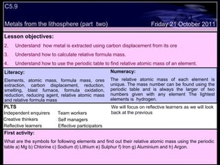 C5.9 Metals from the lithosphere (part  two) Decide whether the following statements are true or false: Lesson objectives: Understand  how metal is extracted using carbon displacement from its ore  Understand how to calculate relative formula mass. Understand how to use the periodic table to find relative atomic mass of an element. Friday 21 October 2011 First activity: What are the symbols for following elements and find out their relative atomic mass using the periodic table a) Mg b) Chlorine c) Sodium d) Lithium e) Sulphur f) Iron g) Aluminium and h) Argon.  Literacy: Elements, atomic mass, formula mass, ores extraction, carbon displacement, reduction, smelting, blast furnace, formula oxidation, reduction, reducing agent, relative atomic mass and relative formula mass Numeracy: The relative atomic mass of each element is unique. The mass number can be found using the periodic table and is always the larger of two numbers given with any element The lightest elements is  hydrogen. PLTS Independent enquirers Creative thinkers Reflective learners We will focus on reflective learners as we will look back at the previous  Team workers Effective participators Self managers 