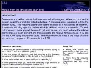 C5.9 Metals from the lithosphere (part two) Extension questions: 1: What are the atomic masses of the following elements a) Mg b) Na c) Fe d) O e) S and f) Ne and g) Ag ? 2: List the atoms of elements and their number in the following formulae: a) MgO b) CaCO 3  c) SO 2  d) NaCl e) Fe 2 O 3  f) CO 2  ? 3: What reduces iron as it is extracted form its oxide Fe 2 O 3  ? 4: What problems might you have from producing large amounts of sulphur dioxide when displacing iron form its ore ? 5: Most iron is used to make steel alloys give three uses of steel ? Know this: a: Know how metals are extracted form their ore using the carbon displacement method. b: Know how to calculate formula masses of compounds like iron oxide Fe 2 O 3 .  Friday 21 October 2011 Introduction: Some ores are oxides; metals that have reacted with oxygen.  When you remove the oxygen to get the metal it is called reduction.  A reducing agent is needed to take the oxygen away.  The reducing agent will become oxidised as it has gained an electron.  A common reducing agent is carbon which is oxidised to carbon monoxide.  To work out how much metal you will be able to get from an ore, you need to know the relative atomic mass of each element and then calculate the relative formula mass.  You can find the RAM using the periodic table.  The relative formula mass is the mass of all the atoms in the compound.  For example, the RFM  