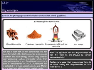 Key concepts Look at the photograph and information and answer all the questions: Write an equation for the displacement or iron (Fe) from its ore (Fe 2 O 3 ) by carbon monoxide (CO) ? Explain why very high temperature have to be used during the displacement of iron form its ore ? Iron ore is rock rich in iron compounds like iron oxide formula Fe 2 O 3 . Coal is used as a rich source of carbon and as an energy source. They combust coal producing carbon monoxide which then reduces iron oxide to iron. Smelting of iron oxide is done at  temperatures  of 1700 o C.Pure molten iron is collected in a huge vessel called a pig. Molten iron is then  poured into moulds ready for sale . C5.9 a Extracting iron from its ore Mined Haematite Powdered Haematite Displacement of iron from haematite Iron ingots 