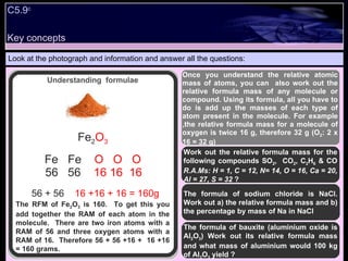 Look at the photograph and information and answer all the questions: The RFM of Fe 2 O 3  is 160.  To get this you add together the RAM of each atom in the molecule.  There are two iron atoms with a RAM of 56 and three oxygen atoms with a RAM of 16.  Therefore 56 + 56 +16 +  16 +16 = 160 grams.  Work out the relative formula mass for the following compounds SO 2 ,  CO 2 , C 2 H 6  & CO  R.A.Ms: H = 1, C = 12, N= 14, O = 16, Ca = 20, Al = 27, S = 32  ? The formula of bauxite (aluminium oxide is Al 2 O 3 ) Work out its relative formula mass and what mass of aluminium would 100 kg of Al 2 O 3  yield ? Fe 2 O 3 Fe  Fe  O  O  O 56  56  16 16  16 56 + 56  16 +16 + 16 = 160g Once you understand the relative atomic mass of atoms, you can  also work out the relative formula mass of any molecule or compound. Using its formula, all you have to do is add up the masses of each type of atom present in the molecule. For example ,the relative formula mass for a molecule of oxygen is twice 16 g, therefore 32 g (O 2 : 2 x 16 = 32 g) The formula of sodium chloride is NaCl. Work out a) the relative formula mass and b) the percentage by mass of Na in NaCl C5.9 c Understanding  formulae Key concepts 