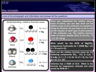Look at the photograph and information and answer all the questions: Once you understand the relative atomic mass of atoms, you can also work out the relative mass of any molecule or compound. Using its formula, all you have to do is add up the masses of each type of atom present in the molecule: e.g. The relative formula mass of carbon dioxide (CO 2 ) is 44 (CO 2 : 12 + 2 x 16 = 44 g) Work out the relative formula mass for the following compounds SO 2 ,  CO 2  & C 2 H 6  ? R.A.Ms: H = 1, C = 12, N= 14, O = 16, Ca = 20, Al = 27, S = 32? C5.9 d Methane Water Ethene Ammonia CH 4 H 2 O C 2 H 4 NH 3 12 + 4 x 1 = 16g 16 + 2 x 1  = 18g 2 x 12 + 4 x 1  = 28g 14 + 3 x 1 = 17g What would be the RFM of Mg(OH) 2  (magnesium hydroxide) be ? (RAM Mg = 24, O = 16 and H =2) Chlorine has a RAM of 35.5  What is the formula for magnesium chloride and what would its RFM be ? Understanding  relative formula mass Key concepts 12 16 1 1 1 1 1 1 12 1 1 1 1 12 1 1 1 14 