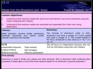 C5.10 Metals from the lithosphere (part  three) Decide whether the following statements are true or false: Lesson objectives: Understand that reactive metals like aluminium and titanium cannot be extracted using the carbon displacement method Understand that reactive metals are extracted and separated form their ores using  electrolysis. Friday 21 October 2011 First activity: Aluminium is used in drinks can, planes and other products. Why is aluminium often preferred when compared to steel (alloy of iron) Give three reasons based on its chemical or physical properties ? Literacy: Metal extraction, reactive metals, electrolysis, electrode, electrolyte, ions, carbon, anode, cathode, aluminium and bauxite. Numeracy: The formula of Aluminium oxide is Al 2 O 3 . Aluminium ions have a charge of +3 and oxygen ions have a charge of -2. The overall charge on the Al 2 O 3  compound is zero since (2 x +3) + (3 x -2) = 0.  PLTS Independent enquirers Creative thinkers Reflective learners We will focus on independent enquirers who can find out information using their own initiative. Team workers Effective participators Self managers 