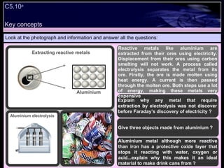Look at the photograph and information and answer all the questions: Reactive metals like aluminium are extracted from their ores using electricity. Displacement from their ores using carbon smelting will not work. A process called electrolysis separates the metal from its ore. Firstly, the ore is made molten using heat energy. A current is then passed through the molten ore. Both steps use a lot of energy, making these metals very expensive Explain why any metal that require extraction by electrolysis was not discover before Faraday’s discovery of electricity ? Give three objects made from aluminium ? Aluminium metal although more reactive than iron has a protective oxide layer that stops it reacting with water, oxygen or acid...explain why this makes it an ideal material to make drink cans from ? Extracting reactive metals Aluminium Aluminium electrolysis C5.10 a Key concepts 