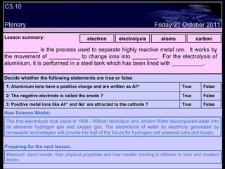 C5.10 Plenary Lesson summary:   electron electrolysis atoms carbon Friday 21 October 2011 The first electrolysis took place in 1800 - William Nicholson and Johann Ritter decomposed water into its elements hydrogen gas and oxygen gas. The electrolysis of water by electricity generated by renewable technologies will provide the fuel of the future for hydrogen cell powered cars and buses. How Science Works: Research about metals, their physical properties and how metallic bonding is different to ionic and covalent bonds. Preparing for the next lesson: ___________ is the process used to separate highly reactive metal ore.  It works by the movement of __________ to change ions into ________.  For the electrolysis of aluminium, it is performed in a steel tank which has been lined with __________. Decide whether the following statements are true or false : False True 3: Positive metal ions like Al 3+  and Na +  are attracted to the cathode ? False True 2: The negative electrode is called the anode ? False True 1: Aluminium ions have a positive charge and are written as Al 3+   