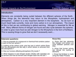 C5.7 Human Impacts on the Environment Extension questions: 1: Give an example of a compound or chemical that contains carbon in each of the four sphere ? 2: Looking at the carbon cycle, give two way in which carbon flows into the atmosphere and two way in which carbon is removed from the atmosphere ?  3: How our humans affecting atmosphere CO 2  levels ? 4: What happens to soil nitrogen levels (nitrate) with repeated use by farmers and how do farmers add nitrogen back into the soil ? Know this: a: Know that key elements like nitrogen and carbon are cycle between spheres over time. b: Know that human activity can disrupt the cycling of elements  c: Know that fertiliser is made using the Haber Process Friday 21 October 2011 Introduction: Elements are constantly being cycled between the different spheres of the Earth.  When things die, the elements may return to the lithosphere, hydrosphere and atmosphere.  Carbon is a very important element in the biosphere.  As we burn so much fossil fuels currently, more and more carbon is in our atmosphere.  The impact of this is that we are contributing to global warming.  Nitrogen is essential for life as well.  Many different forms of nitrogen are found and also cycle between the spheres.  In order to grow more food we add nitrogen to the lithosphere in the form of fertilisers.  This is causing things to grow that we don’t necessarily want.... 