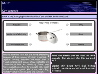 Key concepts Look at the photograph and information and answer all the questions: Metallic elements like iron are used extensively because of their unique physical properties. A physical property describes the metal itself. A typical metal is hard, dense, shiny, malleable and conductive of heat and electricity. Some have more unusual properties, for example iron, cobalt and nickel are magnetic. Also some have a high monetary value like silver, gold and platinum. C5.11 a Properties of metals Dense Sonorus Shiny Conductive of electricity Conductive of heat Malleable Name five metals that are used for their strength.  Can you say what they are used for ? Explain why metals have high melting points?  Use the words attracted, ions and electrons 