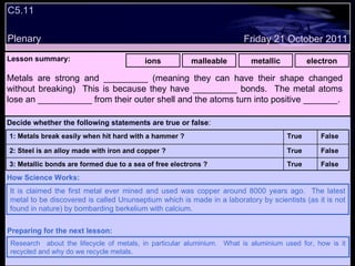 C5.11 Plenary Lesson summary:   ions malleable metallic electron Friday 21 October 2011 It is claimed the first metal ever mined and used was copper around 8000 years ago.  The latest metal to be discovered is called Ununseptium which is made in a laboratory by scientists (as it is not found in nature) by bombarding berkelium with calcium. How Science Works: Research  about the lifecycle of metals, in particular aluminium.  What is aluminium used for, how is it recycled and why do we recycle metals. Preparing for the next lesson: Metals are strong and _________ (meaning they can have their shape changed without breaking)  This is because they have _________ bonds.  The metal atoms lose an ___________ from their outer shell and the atoms turn into positive _______. Decide whether the following statements are true or false : False True 3: Metallic bonds are formed due to a sea of free electrons ? False True 2: Steel is an alloy made with iron and copper ? False True 1: Metals break easily when hit hard with a hammer ? 