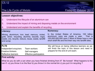 C5.12 The Life Cycle of Metals Decide whether the following statements are true or false: Lesson objectives: Understand the lifecycle of an aluminium can Understand the impact of mining and disposing metals on the environment Understand and explain the benefits of recycling We will focus on. Friday 21 October 2011 First activity: What do you do with a can when you have finished drinking from it?  Be honest!  What happens to the can if:- a) you throw it on the floor b) you throw it in the normal bin c) you put it in recycling ? Literacy: Mining, aluminium, iron, lead, mercury, nickel, gold, silver, recycling, alumina, bauxite, ingot, waste, ore, recycle, reduce, reuse, waste, landfill and scrap Numeracy: In the United States of America, 100 billion aluminium cans are made a year.  That is 100,000,000,000 cans !! Most of these have a very short shelf life and find their way into landfill sites. PLTS Independent enquirers Creative thinkers Reflective learners We will focus on being reflective learners as we will finish the topic in this lesson and need to prepare for the end of unit exam. Team workers Effective participators Self managers 