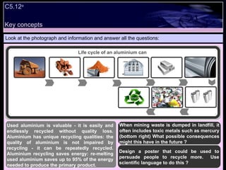 Key concepts Look at the photograph and information and answer all the questions: Used aluminium is valuable - it is easily and endlessly recycled without quality loss. Aluminium has unique recycling qualities: the quality of aluminium is not impaired by recycling - it can be repeatedly recycled. Aluminium recycling saves energy: re-melting used aluminium saves up to 95% of the energy needed to produce the primary product. C5.12 a Life cycle of an aluminium can Design a poster that could be used to persuade people to recycle more.  Use scientific language to do this ? When mining waste is dumped in landfill, it often includes toxic metals such as mercury (bottom right) What possible consequences might this have in the future ? 