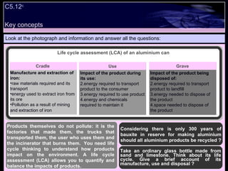 Key concepts Look at the photograph and information and answer all the questions: Products themselves do not pollute: it is the factories that made them, the trucks that transported them, the user who uses them and the incinerator that burns them.  You need life cycle thinking to understand how products impact on the environment. A life cycle assessment (LCA) allows you to quantify and balance the impacts of products. C5.12 c Life cycle assessment (LCA) of an aluminium can Take an ordinary glass bottle made from sand and limestone. Think about its life cycle. Give a brief account of its manufacture, use and disposal ? Considering there is only 300 years of bauxite in reserve for making aluminium should all aluminium products be recycled ? Impact of the product during its use: energy required to transport product to the consumer energy required to use product  energy and chemicals required to maintain it Impact of the product being disposed of: energy required to transport product to landfill  energy needed to dispose of the product space needed to dispose of the product Cradle Use Grave Manufacture and extraction of iron: raw materials required and its transport energy used to extract iron from its ore Pollution as a result of mining and extraction of iron 