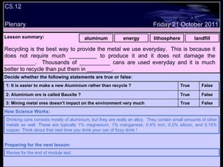 C5.12 Plenary Lesson summary:   aluminum energy lithosphere landfill Friday 21 October 2011 Drinking cans consists mostly of aluminium, but they are really an alloy.  They contain small amounts of other metals as well. These are typically 1% magnesium, 1% manganese, 0.4% iron, 0.2% silicon, and 0.15% copper. Think about that next time you drink your can of fizzy drink ! How Science Works: Revise for the end of module test. Preparing for the next lesson: Recycling is the best way to provide the metal we use everyday.  This is because it does not require much _________ to produce it and it does not damage the __________.  Thousands of __________ cans are used everyday and it is much better to recycle than put them in ________. Decide whether the following statements are true or false : False True 3: Mining metal ores doesn’t impact on the environment very much False True 2: Aluminium ore is called Bauxite ? False True 1: It is easier to make a new Aluminium rather than recycle ?  