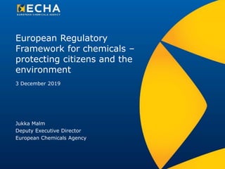 European Regulatory
Framework for chemicals –
protecting citizens and the
environment
Jukka Malm
Deputy Executive Director
European Chemicals Agency
3 December 2019
 