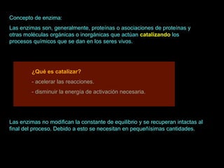 Concepto de enzima:
Las enzimas son, generalmente, proteínas o asociaciones de proteínas y
otras moléculas orgánicas o inorgánicas que actúan catalizando los
procesos químicos que se dan en los seres vivos.




         ¿Qué es catalizar?
         - acelerar las reacciones.
         - disminuir la energía de activación necesaria.




Las enzimas no modifican la constante de equilibrio y se recuperan intactas al
final del proceso. Debido a esto se necesitan en pequeñísimas cantidades.
 