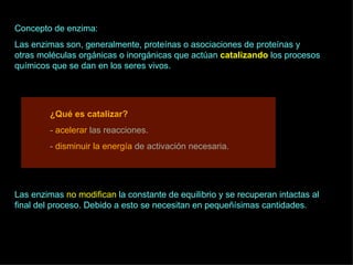 Concepto de enzima: Las enzimas son, generalmente, proteínas o asociaciones de proteínas y otras moléculas orgánicas o inorgánicas que actúan  catalizando   los procesos químicos que se dan en los seres vivos. ¿Qué es catalizar? -  acelerar  las reacciones. -  disminuir la energía  de activación necesaria. Las enzimas  no modifican  la constante de equilibrio y se recuperan intactas al final del proceso. Debido a esto se necesitan en pequeñísimas cantidades. 
