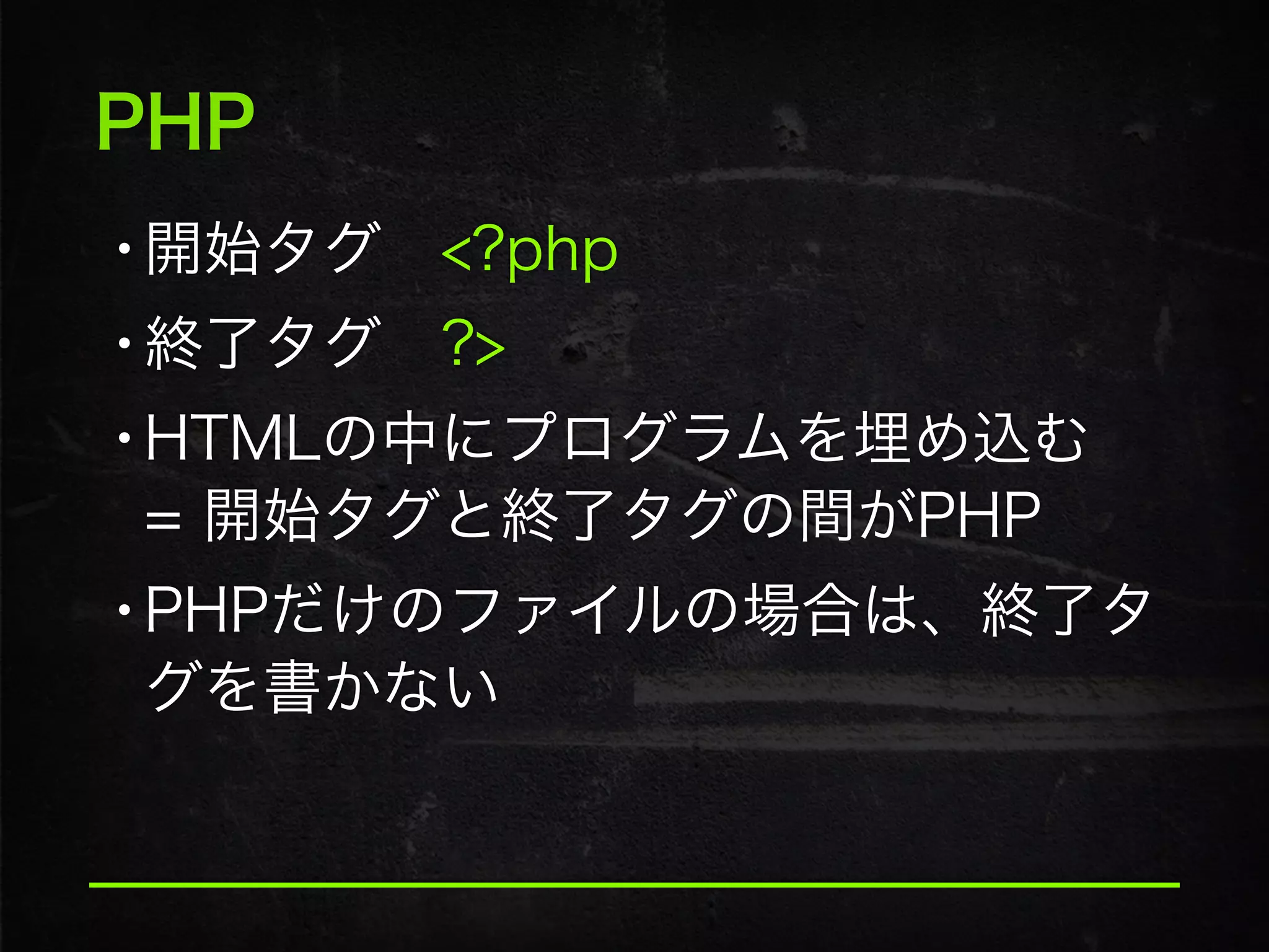 PHP
•開始タグ <?php
•終了タグ ?>
•HTMLの中にプログラムを埋め込む 
= 開始タグと終了タグの間がPHP
•PHPだけのファイルの場合は、終了タ
グを書かない
 
