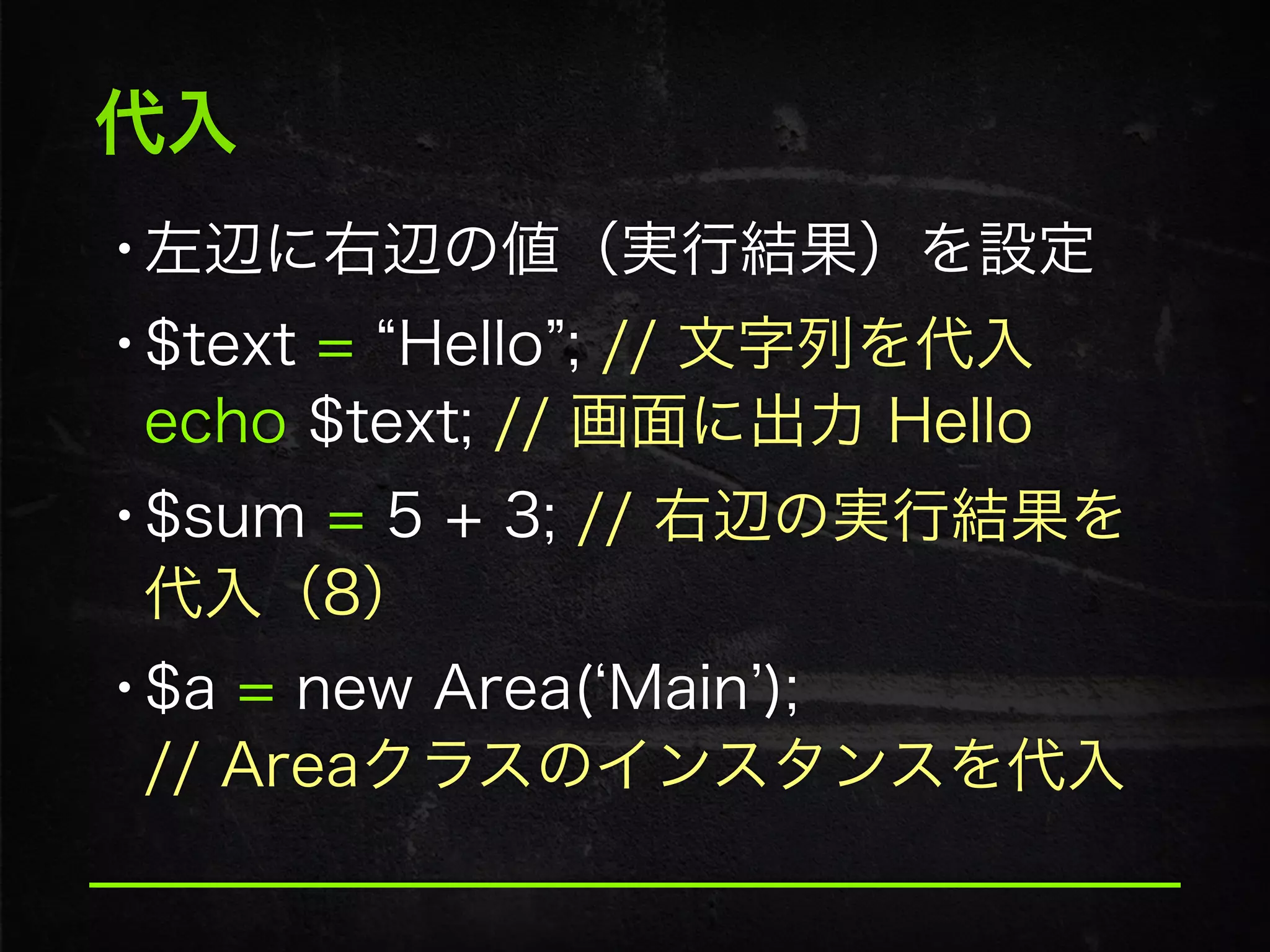代入
•左辺に右辺の値（実行結果）を設定
•$text = Hello ; // 文字列を代入 
echo $text; // 画面に出力 Hello
•$sum = 5 + 3; // 右辺の実行結果を
代入（8）
•$a = new Area( Main ); 
// Areaクラスのインスタンスを代入
 