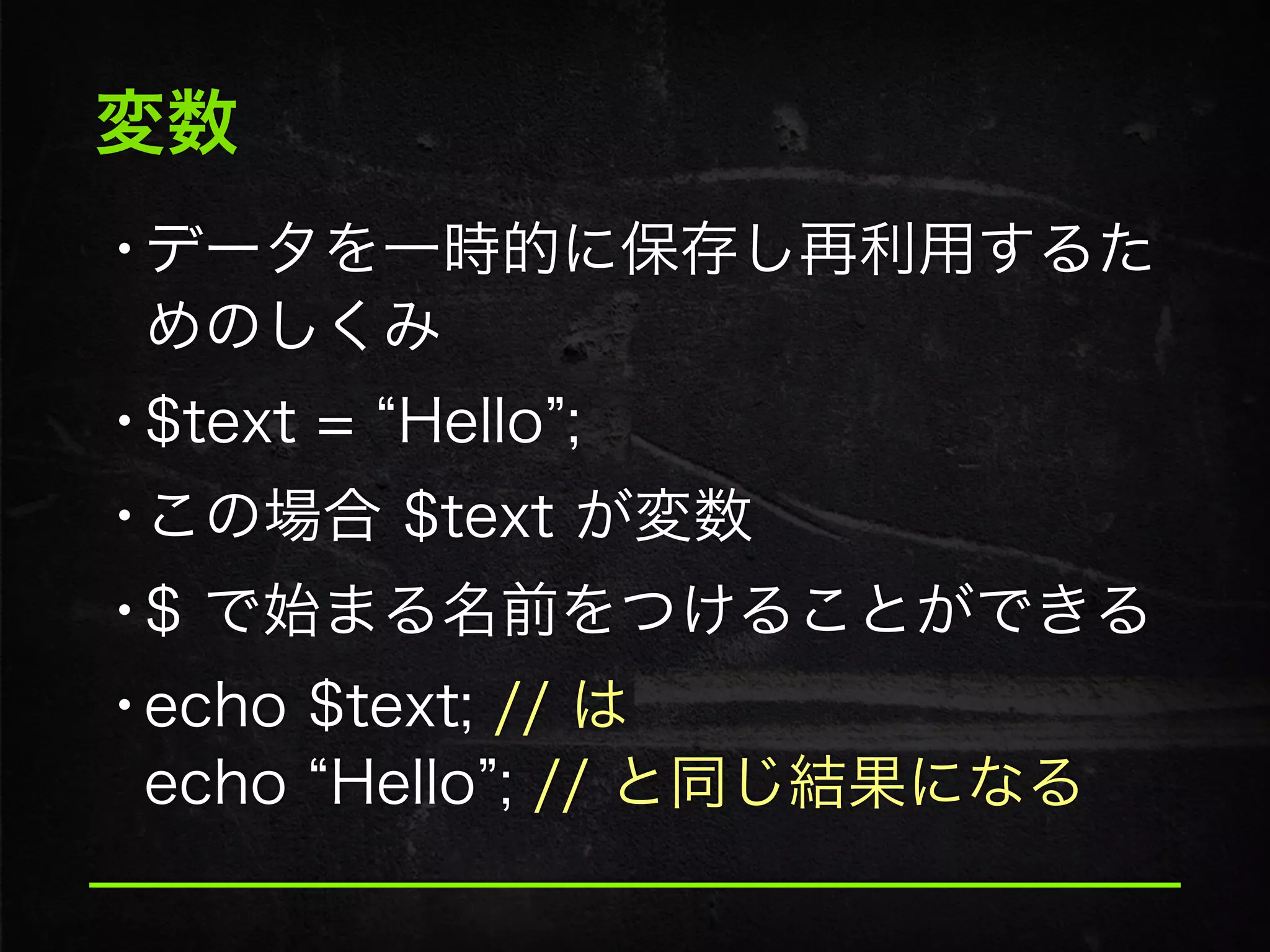 変数
•データを一時的に保存し再利用するた
めのしくみ
•$text = Hello ;
•この場合 $text が変数
•$ で始まる名前をつけることができる
•echo $text; // は 
echo Hello ; // と同じ結果になる
 