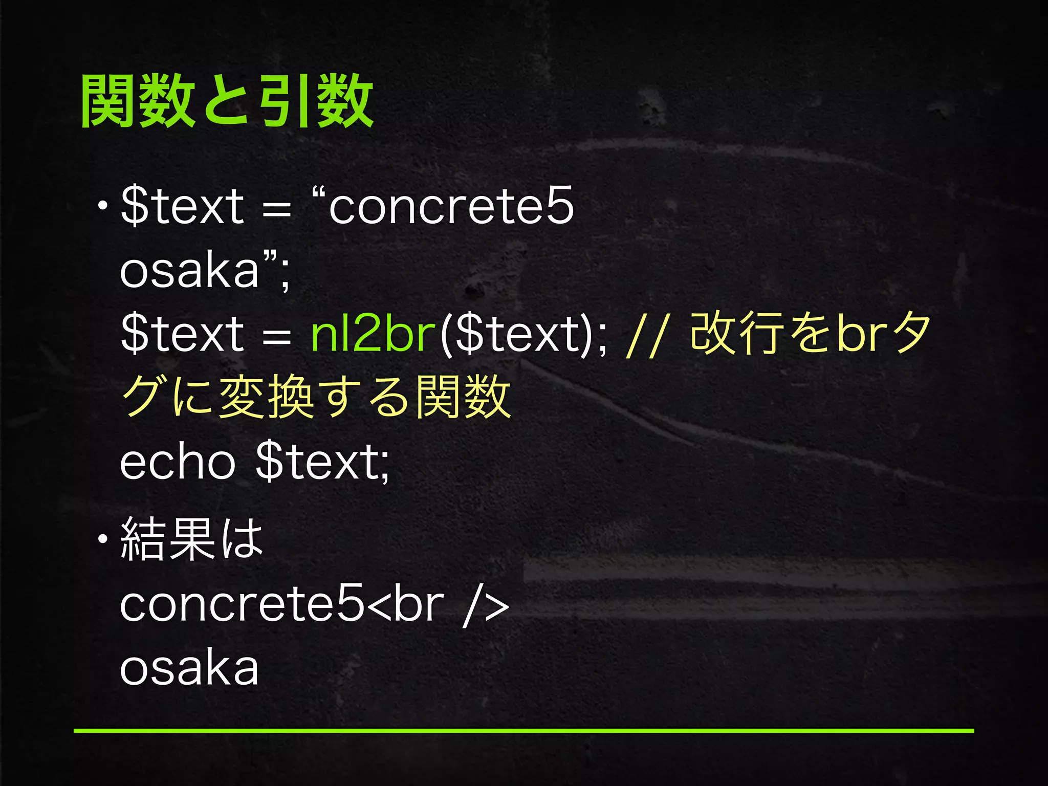関数と引数
•$text = concrete5 
osaka ; 
$text = nl2br($text); // 改行をbrタ
グに変換する関数 
echo $text;
•結果は 
concrete5<br /> 
osaka
 