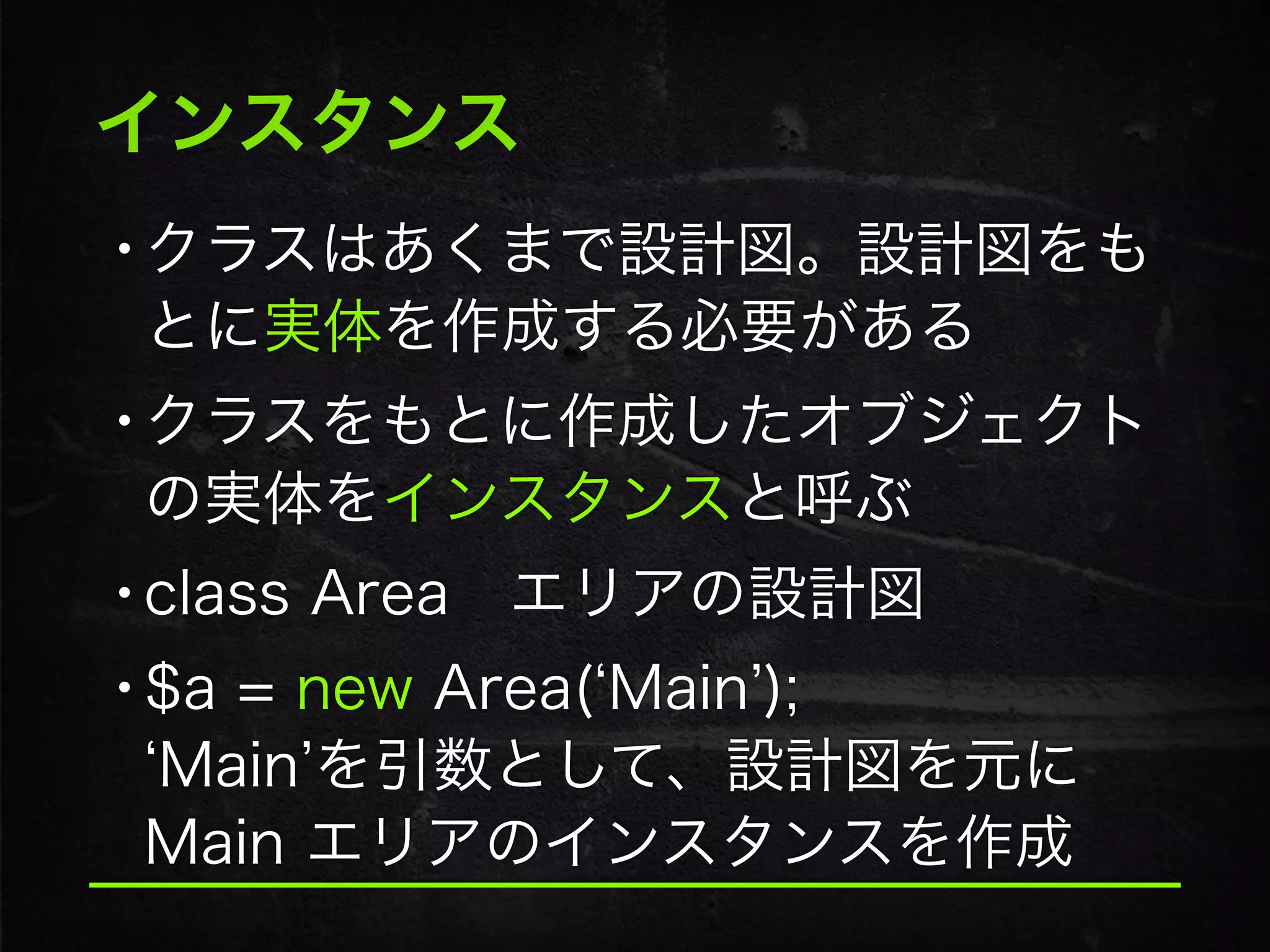 インスタンス
•クラスはあくまで設計図。設計図をも
とに実体を作成する必要がある
•クラスをもとに作成したオブジェクト
の実体をインスタンスと呼ぶ
•class Area エリアの設計図
•$a = new Area( Main ); 
Main を引数として、設計図を元に
Main エリアのインスタンスを作成
 