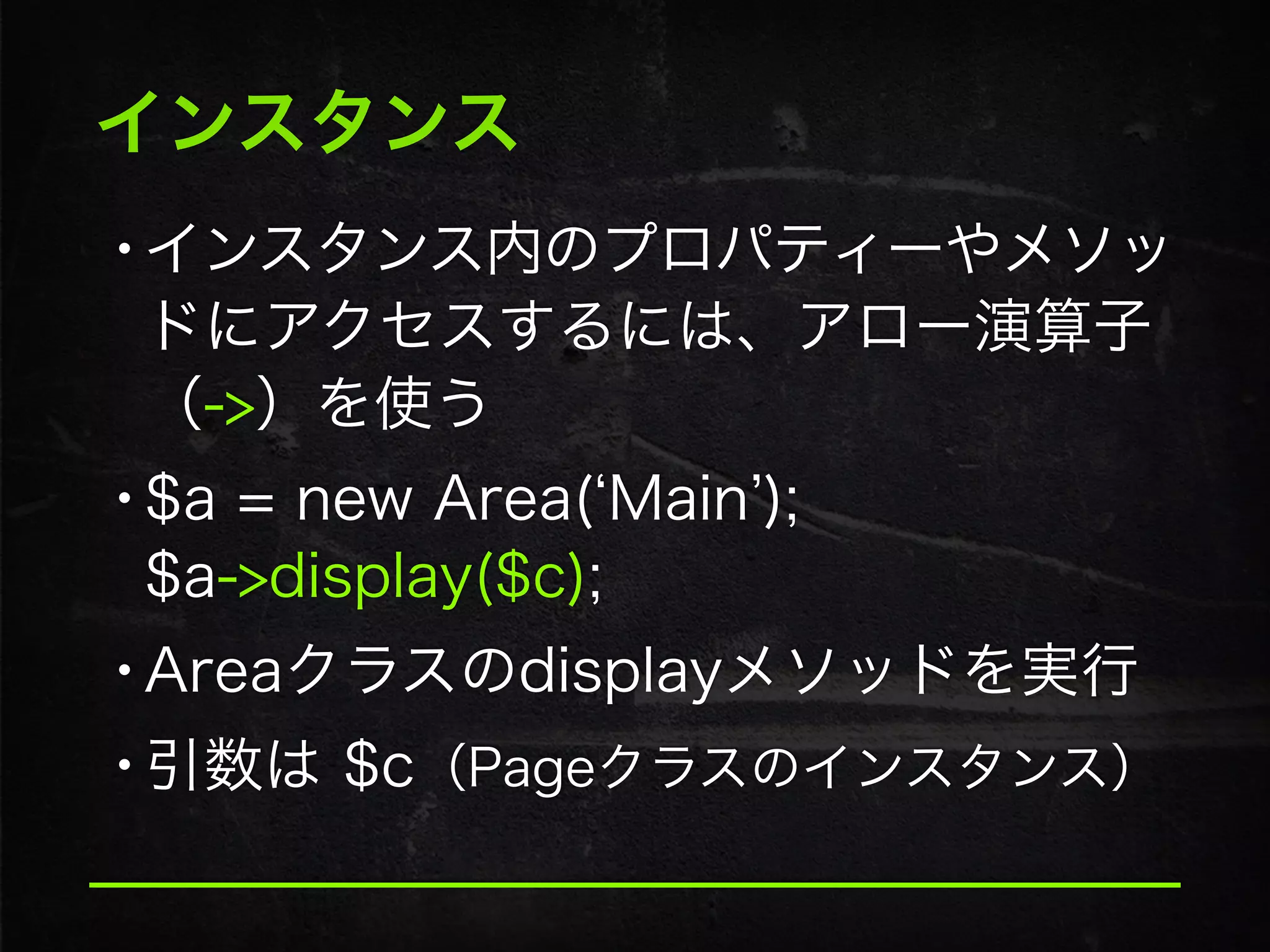 インスタンス
•インスタンス内のプロパティーやメソッ
ドにアクセスするには、アロー演算子 
（->）を使う
•$a = new Area( Main ); 
$a->display($c);
•Areaクラスのdisplayメソッドを実行
•引数は $c（Pageクラスのインスタンス）
 