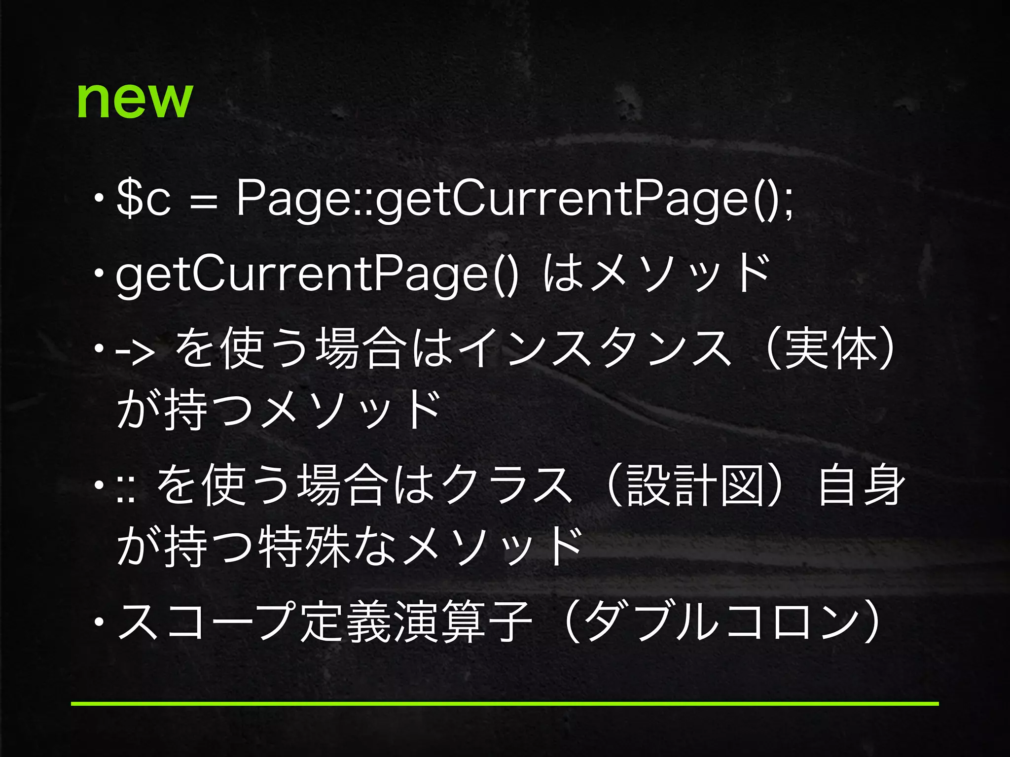 new
•$c = Page::getCurrentPage();
•getCurrentPage() はメソッド
•-> を使う場合はインスタンス（実体）
が持つメソッド
•:: を使う場合はクラス（設計図）自身
が持つ特殊なメソッド
•スコープ定義演算子（ダブルコロン）
 