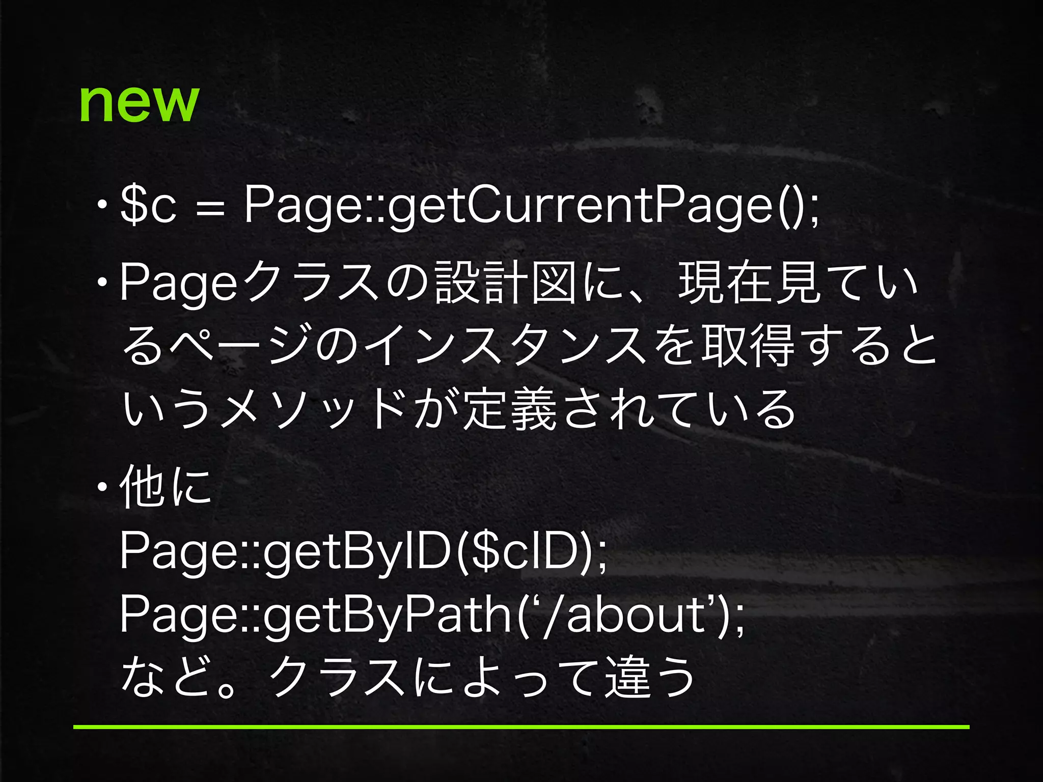 new
•$c = Page::getCurrentPage();
•Pageクラスの設計図に、現在見てい
るページのインスタンスを取得すると
いうメソッドが定義されている
•他に 
Page::getByID($cID); 
Page::getByPath( /about ); 
など。クラスによって違う
 
