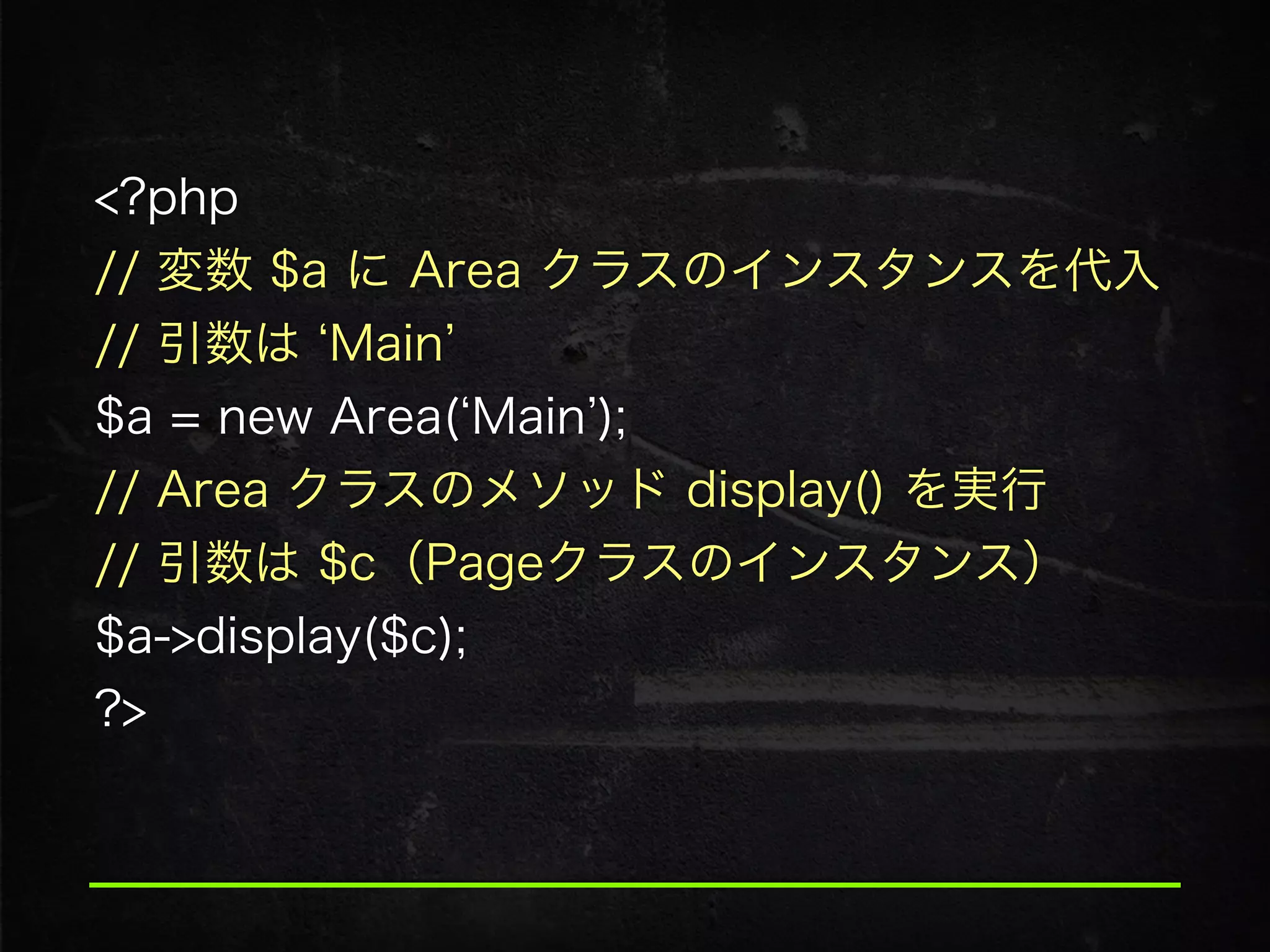 <?php
// 変数 $a に Area クラスのインスタンスを代入
// 引数は Main  
$a = new Area( Main );
// Area クラスのメソッド display() を実行
// 引数は $c（Pageクラスのインスタンス） 
$a->display($c); 
?>
 