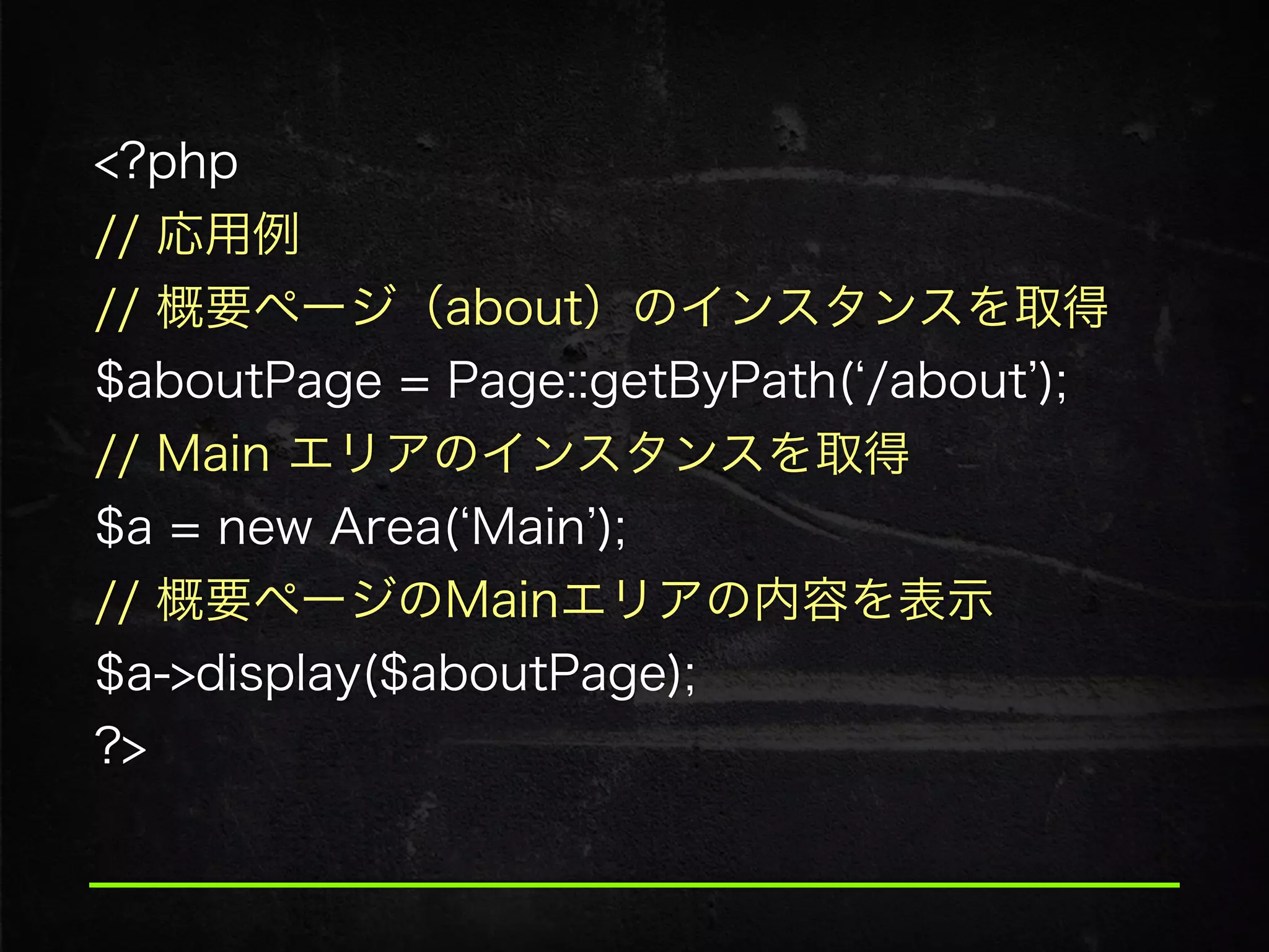 <?php
// 応用例
// 概要ページ（about）のインスタンスを取得 
$aboutPage = Page::getByPath( /about );
// Main エリアのインスタンスを取得 
$a = new Area( Main );
// 概要ページのMainエリアの内容を表示 
$a->display($aboutPage); 
?>
 