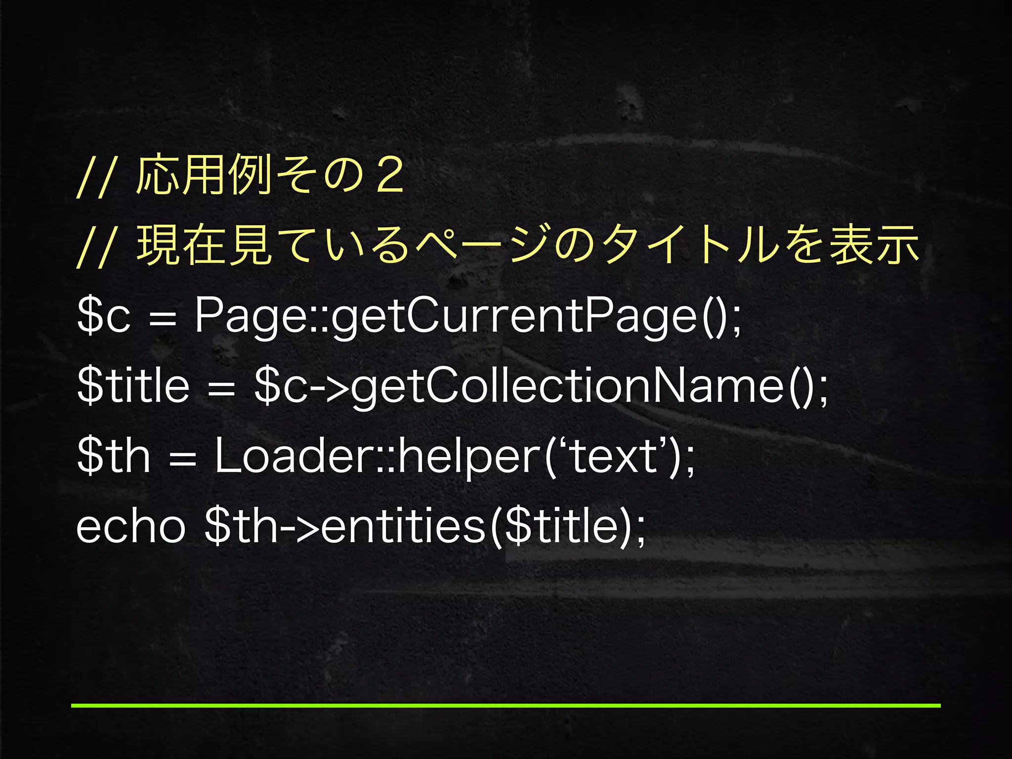 // 応用例その２
// 現在見ているページのタイトルを表示
$c = Page::getCurrentPage(); 
$title = $c->getCollectionName();
$th = Loader::helper( text );
echo $th->entities($title);
 